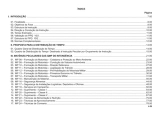 4.00
ÍNDICE
Página
I. INTRODUÇÃO ..............................................................................................................................................................................................7.00
01. Finalidade.................................................................................................................................................................................................8.00
02. Objetivos da Fase ....................................................................................................................................................................................8.00
03. Estrutura da Instrução..............................................................................................................................................................................8.00
04. Direção e Condução da Instrução..........................................................................................................................................................10.00
05. Tempo Estimado.....................................................................................................................................................................................11.00
06. Validação do PPQ 10/2 .........................................................................................................................................................................11.00
07. Estrutura do PPQ 10/2 ..........................................................................................................................................................................11.00
08. Normas Complementares ......................................................................................................................................................................12.00
II. PROPOSTA PARA A DISTRIBUIÇÃO DE TEMPO ................................................................................................................................13.00
01. Quadro Geral de Distribuição de Tempo................................................................................................................................................14.00
02. Quadro de Distribuição do Tempo Destinado à Instrução Peculiar por Grupamento de Instrução.......................................................15.00
III. MATÉRIAS PECULIARES DAS QMP DE INTENDÊNCIA ..................................................................................................................21.00
01. MP 08 – Formação do Motorista – Cidadania e Proteção ao Meio-Ambiente ......................................................................................22.00
02. MP 09 – Formação do Motorista – Condução de Viaturas Automóveis................................................................................................23.00
03. MP 10 – Formação do Motorista – Direção Defensiva..........................................................................................................................27.00
04 MP 11 – Formação do Motorista – Legislação de Trânsito ...................................................................................................................28.00
05. MP 12 – Formação do Motorista – Pré-Habilitação do Motorista Militar ...............................................................................................29.00
06. MP 13 – Formação do Motorista – Primeiros-Socorros no Trânsito......................................................................................................30.00
07. MP 14 – Formação do Motorista – Transporte Militar ...........................................................................................................................31.00
08. MP 15 – Manutenção do Material..........................................................................................................................................................40.00
09. MP 16 – Segurança Alimentar...............................................................................................................................................................44.00
10. MP 17 – Segurança da Instalações Logísticas, Depósitos e Oﬁcinas ..................................................................................................48.00
11. MP 18 – Serviços em Campanha..........................................................................................................................................................50.00
12. MP 19 – Suprimento – Classe I ............................................................................................................................................................54.00
13. MP 20 – Suprimento – Classe II............................................................................................................................................................62.00
14. MP 21 – Suprimento – Classe V ...........................................................................................................................................................67.00
15. MP 22 – Técnicas de Alimentação e Nutrição.......................................................................................................................................75.00
16. MP 23 – Técnicas de Aprovisionamento ...............................................................................................................................................77.00
17. MP 24 – Técnicas de Correaria.............................................................................................................................................................78.00
 