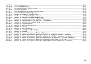 5.00
18. MP 25 – Técnicas de Cozinha...............................................................................................................................................................79.00
19. MP 26 – Etiqueta e Boas Maneiras.......................................................................................................................................................85.00
20 MP 27 – Técnicas de Dobragem de Pára-quedas ...............................................................................................................................87.00
21. MP 28 – Técnicas de Magarefe.............................................................................................................................................................93.00
22. MP 29 – Técnicas de Manutenção do Material Aeroterrestre ...............................................................................................................97.00
23. MP 30 – Técnicas de Preparação de Carga Aérea.............................................................................................................................101.00
24. MP 31 – Trabalhos do Ajudante de Motorista Militar...........................................................................................................................106.00
25. MP 32 – Trabalhos do Auxiliar de Banho e de Lavanderia .................................................................................................................116.00
26. MP 33 – Trabalhos do Auxiliar de Dobragem de Pára-quedas ...........................................................................................................122.00
27. MP 34 – Trabalhos do Auxiliar de Manutenção do Material Aero-terrestre ........................................................................................123.00
28. MP 35 – Trabalhos do Auxiliar de Mecânica de Máquinas e Equipamentos.......................................................................................124.00
29. MP 36 – Trabalhos do Auxiliar de Preparação de Carga Aérea..........................................................................................................128.00
30. MP 37 – Trabalhos do Auxiliar de Rancho ..........................................................................................................................................130.00
31. MP 38 – Trabalhos do Auxiliar de Sepultamento.................................................................................................................................135.00
32. MP 39 – Trabalhos do Correeiro .........................................................................................................................................................143.00
33. MP 40 – Trabalhos do Cozinheiro Militar.............................................................................................................................................146.00
34. MP 41 – Trabalhos do Encarregado de Desinfecção..........................................................................................................................150.00
35. MP 42 – Trabalhos do Magarefe .........................................................................................................................................................154.00
36. MP 43 – Trabalhos do Pessoal de Suprimento - Trabalhos Básicos...................................................................................................157.00
37. MP 44 – Trabalhos do Pessoal de Suprimento - Especíﬁco do Auxiliar de Instalações Logísticas - Intendência ..............................167.00
38. MP 45 – Trabalhos do Pessoal de Suprimento - Especíﬁco do Auxiliar de Munições e Explosivos - Intendência .............................169.00
39. MP 46 – Trabalhos do Pessoal de Suprimento - Especíﬁco do Manipulador de Munições e Explosivos - Intendência .....................171.00
40. MP 47 – Trabalhos do Pessoal de Suprimento - Especíﬁco do Operador de Guindaste - Intendência..............................................174.00
40. MP 48 – Trabalhos do Pessoal de Suprimento - Especíﬁco do Operador de Máquina de Armazém - Intendência ...........................175.00
 