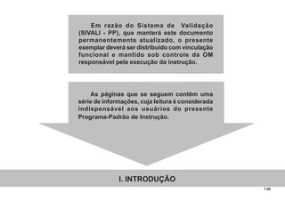 7.00
Em razão do Sistema de Validação
(SIVALI - PP), que manterá este documento
permanentemente atualizado, o presente
exemplar deverá ser distribuído com vinculação
funcional e mantido sob controle da OM
responsável pela execução da instrução.
As páginas que se seguem contêm uma
série de informações, cuja leitura é considerada
indispensável aos usuários do presente
Programa-Padrão de Instrução.
I. INTRODUÇÃO
 