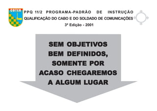 SEM OBJETIVSEM OBJETIVSEM OBJETIVSEM OBJETIVSEM OBJETIVOSOSOSOSOS
BEM DEFINIDOS,BEM DEFINIDOS,BEM DEFINIDOS,BEM DEFINIDOS,BEM DEFINIDOS,
SOMENTE PORSOMENTE PORSOMENTE PORSOMENTE PORSOMENTE POR
AAAAACASO CHEGAREMOSCASO CHEGAREMOSCASO CHEGAREMOSCASO CHEGAREMOSCASO CHEGAREMOS
AAAAA ALALALALALGUM LGUM LGUM LGUM LGUM LUGARUGARUGARUGARUGAR
PPQ 11/2 PROGRAMA-PADRÃO DE INSTRUÇÃO
QUALIFICAÇÃO DO CABO E DO SOLDADO DE COMUNICAÇÕES
3ª Edição - 2001
COTER
 