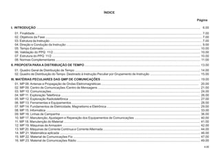 4.00
ÍNDICE
Página
I. INTRODUÇÃO ........................................................................................................................................................................................... 6.00
01. Finalidade............................................................................................................................................................................................... 7.00
02. Objetivos da Fase ................................................................................................................................................................................... 7.00
03. Estrutura da Instrução.............................................................................................................................................................................. 7.00
04. Direção e Condução da Instrução ........................................................................................................................................................... 9.00
05. Tempo Estimado................................................................................................................................................................................... 10.00
06. Validação do PPQ 11/2........................................................................................................................................................................ 10.00
07. Estrutura do PPQ 11/2 ......................................................................................................................................................................... 10.00
08. Normas Complementares ..................................................................................................................................................................... 11.00
II. PROPOSTA PARA A DISTRIBUIÇÃO DE TEMPO .................................................................................................................................... 13.00
01. Quadro Geral de Distribuição de Tempo ............................................................................................................................................... 14.00
02. Quadro de Distribuição do Tempo Destinado à Instrução Peculiar por Grupamento de Instrução ......................................................... 15.00
III. MATÉRIAS PECULIARES DAS QMP DE COMUNICAÇÕES.................................................................................................................. 19.00
01. MP 08. Antenas e Propagação de Ondas Eletromagnéticas ............................................................................................................... 20.00
02. MP 09. Centro de Comunicações /Centro de Mensagens ..................................................................................................................... 21.00
03. MP 10. Comunicações.......................................................................................................................................................................... 24.00
04. MP 11. Exploração Telefônica ............................................................................................................................................................... 26.00
05. MP 12. Exploração Radiotelefônica ...................................................................................................................................................... 27.00
06. MP 13. Ferramentas e Equipamentos ................................................................................................................................................... 28.00
07. MP 14. Fundamentos de Eletricidade, Magnetismo e Eletrônica........................................................................................................... 29.00
08. MP 15. Informática ................................................................................................................................................................................ 33.00
09. MP 16. Linhas de Campanha ................................................................................................................................................................ 36.00
10. MP 17. Manutenção, Ajustagem e Reparação dos Equipamentos de Comunicações ........................................................................... 40.00
11. MP 18. Manutenção do Material ............................................................................................................................................................ 41.00
12. MP 19. Máquinas de Armazém ............................................................................................................................................................. 42.00
13. MP 20. Máquinas de Corrente Contínua e Corrente Alternada............................................................................................................... 44.00
14. MP 21. Matemática aplicada ................................................................................................................................................................ 46.00
15. MP 22. Material de Comunicações Fio ................................................................................................................................................. 47.00
16. MP 23. Material de Comunicações Rádio ............................................................................................................................................. 49.00
 