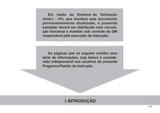 6.00
Em razão do Sistema de Validação
(SIVALI – PP), que manterá este documento
permanentemente atualizado, o presente
exemplar deverá ser distribuído com vincula-
ção funcional e mantido sob controle da OM
responsável pela execução da instrução.
As páginas que se seguem contêm uma
série de informações, cuja leitura é conside-
rada indispensável aos usuários do presente
Programa-Padrão de Instrução.
I. INTRODUÇÃO
 