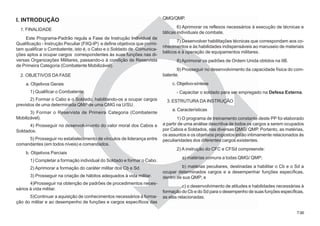 7.007.00
I. INTRODUÇÃO
1. FINALIDADE
Este Programa-Padrão regula a Fase de Instrução Individual de
Qualificação - Instrução Peculiar (FIIQ-IP) e define objetivos que permi-
tam qualificar o Combatente, isto é, o Cabo e o Soldado de Comunica-
ções aptos a ocupar cargos correspondentes às suas funções nas di-
versas Organizações Militares, passando-o à condição de Reservista
de Primeira Categoria (Combatente Mobilizável).
2. OBJETIVOS DA FASE
a. Objetivos Gerais
1) Qualificar o Combatente.
2) Formar o Cabo e o Soldado, habilitando-os a ocupar cargos
previstos de uma determinada QMP de uma QMG na U/SU.
3) Formar o Reservista de Primeira Categoria (Combatente
Mobilizável).
4) Prosseguir no desenvolvimento do valor moral dos Cabos e
Soldados.
5) Prosseguir no estabelecimento de vínculos de liderança entre
comandantes (em todos níveis) e comandados.
b. Objetivos Parciais
1) Completar a formação individual do Soldado e formar o Cabo.
2) Aprimorar a formação do caráter militar dos Cb e Sd.
3) Prosseguir na criação de hábitos adequados à vida militar.
4)Prosseguir na obtenção de padrões de procedimentos neces-
sários à vida militar.
5)Continuar a aquisição de conhecimentos necessários à forma-
ção do militar e ao desempenho de funções e cargos específicos das
QMG/QMP.
6) Aprimorar os reflexos necessários à execução de técnicas e
táticas individuais de combate.
7) Desenvolver habilitações técnicas que correspondam aos co-
nhecimentos e às habilidades indispensáveis ao manuseio de materiais
bélicos e à operação de equipamentos militares.
8) Aprimorar os padrões de Ordem Unida obtidos na IIB.
9) Prosseguir no desenvolvimento da capacidade física do com-
batente.
c. Objetivo-síntese
- Capacitar o soldado para ser empregado na Defesa Externa.
3. ESTRUTURA DA INSTRUÇÃO
a. Características
1) O programa de treinamento constante deste PP foi elaborado
a partir de uma análise descritiva de todos os cargos a serem ocupados
por Cabos e Soldados, nas diversas QMG/ QMP. Portanto, as matérias,
os assuntos e os objetivos propostos estão intimamente relacionados às
peculiaridades dos diferentes cargos existentes.
2) A instrução do CFC e CFSd compreende:
a) matérias comuns a todas QMG/ QMP;
b) matérias peculiares, destinadas a habilitar o Cb e o Sd a
ocupar determinados cargos e a desempenhar funções específicas,
dentro de sua QMP; e
c) o desenvolvimento de atitudes e habilidades necessárias à
formação do Cb e do Sd para o desempenho de suas funções específicas,
as elas relacionadas.
 
