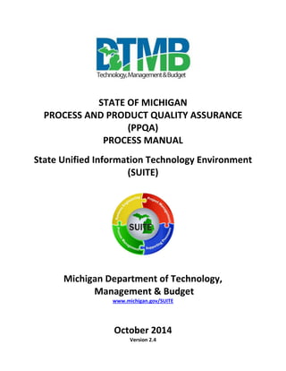 STATE OF MICHIGAN
PROCESS AND PRODUCT QUALITY ASSURANCE
(PPQA)
PROCESS MANUAL
State Unified Information Technology Environment
(SUITE)
Michigan Department of Technology,
Management & Budget
www.michigan.gov/SUITE
October 2014
Version 2.4
 