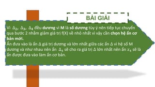 Vì ∆𝟐, ∆𝟑, ∆𝟒 đều dương vì M là số dương tùy ý nên tiếp tục chuyển
qua bước 2 nhằm giảm giá trị f(X) về nhỏ nhất vì vậy cần chọn hệ ẩn cơ
bản mới.
Ẩn đưa vào là ẩn ∆ giá trị dương và lớn nhất giữa các ẩn ∆ vì hệ số M
dương và như nhau nên ẩn ∆4 sẽ cho ra giá trị ∆ lớn nhất nên ẩn 𝑥4 sẽ là
ẩn được đưa vào làm ẩn cơ bản.
BÀI GIẢI
 