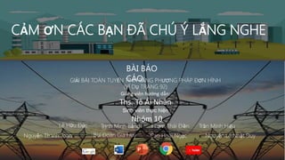 CẢM ƠN CÁC BẠN ĐÃ CHÚ Ý LẮNG NGHE
BÀI BÁO
CÁO
GIẢI BÀI TOÁN TUYẾN TÍNH BẰNG PHƯƠNG PHÁP ĐƠN HÌNH
(VÍ DỤ TRANG 92)
Giảng viên hướng dẫn:
Ths. Tô Ái Nhân
Sinh viên thực hiện :
Nhóm 10
Trịnh Minh Bằng Phạm Thái Điền Trần Minh Hiếu.
Lê Hữu Đức
Nguyễn Thanh Toàn Bùi Đoàn Gia Huy Cao Hoài Ngọc Nguyễn Lê Nhật Duy
 