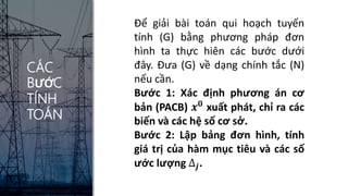 CÁC
BƯỚC
TÍNH
TOÁN
Để giải bài toán qui hoạch tuyến
tính (G) bằng phương pháp đơn
hình ta thực hiên các bước dưới
đây. Đưa (G) về dạng chính tắc (N)
nếu cần.
Bước 1: Xác định phương án cơ
bản (PACB) 𝒙𝟎
xuất phát, chỉ ra các
biến và các hệ số cơ sở.
Bước 2: Lập bảng đơn hình, tính
giá trị của hàm mục tiêu và các số
ước lượng ∆𝒋.
 