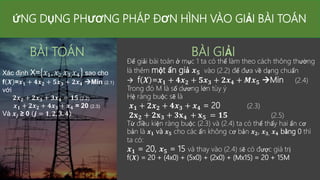 ỨNG DỤNG PHƯƠNG PHÁP ĐƠN HÌNH VÀO GIẢI BÀI TOÁN
BÀI TOÁN
Xác định X= 𝑥1, 𝑥2,𝑥3,𝑥4 sao cho
f 𝑿 =𝒙𝟏 + 𝟒𝒙𝟐 + 𝟓𝒙𝟑 + 𝟐𝒙𝟒 Min (2.1)
với
𝟐𝒙𝟐 + 𝟐𝒙𝟑 + 𝟑𝒙𝟒 = 𝟏𝟓 (2.2)
𝒙𝟏 + 𝟐𝒙𝟐 + 𝟒𝒙𝟑 + 𝒙𝟒 = 20 (2.3)
Và 𝒙𝒋 ≥ 0 𝒋 = 𝟏, 𝟐, 𝟑, 𝟒
BÀI GIẢI
Để giải bài toán ở mục 1 ta có thể làm theo cách thông thường
là thêm một ẩn giả 𝒙𝟓 vào (2.2) để đưa về dạng chuẩn
 f 𝑿 =𝒙𝟏 + 𝟒𝒙𝟐 + 𝟓𝒙𝟑 + 𝟐𝒙𝟒 + 𝑴𝒙𝟓 Min (2.4)
Trong đó M là số dương lớn tùy ý
Hệ ràng buộc sẽ là
𝒙𝟏 + 𝟐𝒙𝟐 + 𝟒𝒙𝟑 + 𝒙𝟒 = 20 (2.3)
𝟐𝐱𝟐 + 𝟐𝐱𝟑 + 𝟑𝐱𝟒 + 𝐱𝟓 = 𝟏𝟓 (2.5)
Từ điều kiện ràng buộc (2.3) và (2.4) ta có thể thấy hai ẩn cơ
bản là 𝒙𝟏 và 𝒙𝟓 cho các ẩn không cơ bản 𝒙𝟐, 𝒙𝟑, 𝒙𝟒 bằng 0 thì
ta có:
𝒙𝟏 = 20, 𝒙𝟓 = 15 và thay vào (2.4) sẽ có được giá trị
f 𝑿 = 20 + (4x0) + (5x0) + (2x0) + (Mx15) = 20 + 15M
 