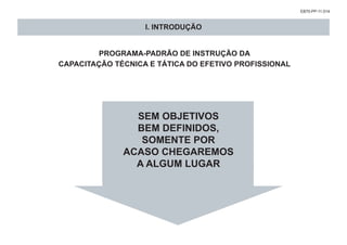 EB70-PP-11.014
SEM OBJETIVOS
BEM DEFINIDOS,
SOMENTE POR
ACASO CHEGAREMOS
A ALGUM LUGAR
PROGRAMA-PADRÃO DE INSTRUÇÃO DA
CAPACITAÇÃO TÉCNICA E TÁTICA DO EFETIVO PROFISSIONAL
I. INTRODUÇÃO
 