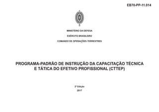 MINISTÉRIO DA DEFESA
EXÉRCITO BRASILEIRO
COMANDO DE OPERAÇÕES TERRESTRES
PROGRAMA-PADRÃO DE INSTRUÇÃO DA CAPACITAÇÃO TÉCNICA
E TÁTICA DO EFETIVO PROFISSIONAL (CTTEP)
2ª Edição
2017
EB70-PP-11.014
 