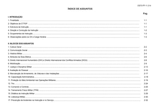 ÍNDICE DE ASSUNTOS
Pag
I. INTRODUÇÃO
1. Finalidade ..................................................................................................................................................................................................................................... 1-1
2. Objetivos da CTTEP .................................................................................................................................................................................................................... 1-1
3. Estrutura da Instrução................................................................................................................................................................................................................... 1-1
4. Direção e Condução da Instrução ................................................................................................................................................................................................ 1-2
5. Grupamentos de Instrução............................................................................................................................................................................................................ 1-3
6. Observações sobre os OII e Carga Horária ................................................................................................................................................................................. 1-3
II. BLOCOS DOS ASSUNTOS
1. Cultura Geral ................................................................................................................................................................................................................................ 2-2
2. Comunicação Social ..................................................................................................................................................................................................................... 2-3
3. História Militar................................................................................................................................................................................................................................ 2-4
4. Atributos da Área Afetiva............................................................................................................................................................................................................... 2-6
5. Direito Internacional Humanitário (DIH) e Direito Internacional dos Conflitos Armados (DICA) .................................................................................................. 2-8
6. Mobilização.................................................................................................................................................................................................................................... 2-9
7. Justiça e Disciplina Militar ............................................................................................................................................................................................................ 2-13
8. Avaliação do Pessoal ................................................................................................................................................................................................................... 2-16
9. Manutenção de Armamento, de Viaturas e das Instalações ........................................................................................................................................................ 2-17
10. Capacitação Administrativa........................................................................................................................................................................................................... 2-18
11. Proteção do Meio Ambiental nas Operações Militares.................................................................................................................................................................. 2-19
12. Tiro ................................................................................................................................................................................................................................................ 2-24
13. Comando e Controle..................................................................................................................................................................................................................... 2-25
14. Treinamento Físico Militar (TFM) .................................................................................................................................................................................................. 2-27
15. Didática da Instrução Militar ......................................................................................................................................................................................................... 2-29
16. Liderança Militar............................................................................................................................................................................................................................ 2-30
17. Prevenção de Acidentes na Instrução e no Serviço...................................................................................................................................................................... 2-32
EB70-PP-11.014
 