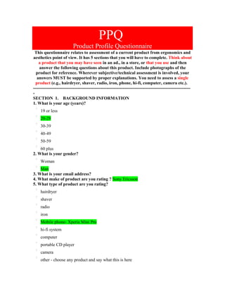 PPQ
                          Product Profile Questionnaire
 This questionnaire relates to assessment of a current product from ergonomics and
aesthetics point of view. It has 5 sections that you will have to complete. Think about
    a product that you may have seen in an ad., in a store, or that you use and then
    answer the following questions about this product. Include photographs of the
  product for reference. Wherever subjective/technical assessment is involved, your
   answers MUST be supported by proper explanations. You need to assess a single
  product (e.g., hairdryer, shaver, radio, iron, phone, hi-fi, computer, camera etc.).
-----------------------------------------------------------------------------------------------------------
-
SECTION 1. BACKGROUND INFORMATION
1. What is your age (years)?
     19 or less
     20-29
     30-39
     40-49
     50-59
    60 plus
2. What is your gender?
     Woman
    Man
3. What is your email address?
4. What make of product are you rating ? Sony Ericsson
5. What type of product are you rating?
     hairdryer
     shaver
     radio
     iron
     Mobile phone- Xperia Mini Pro
     hi-fi system
     computer
     portable CD player
     camera
     other - choose any product and say what this is here
 