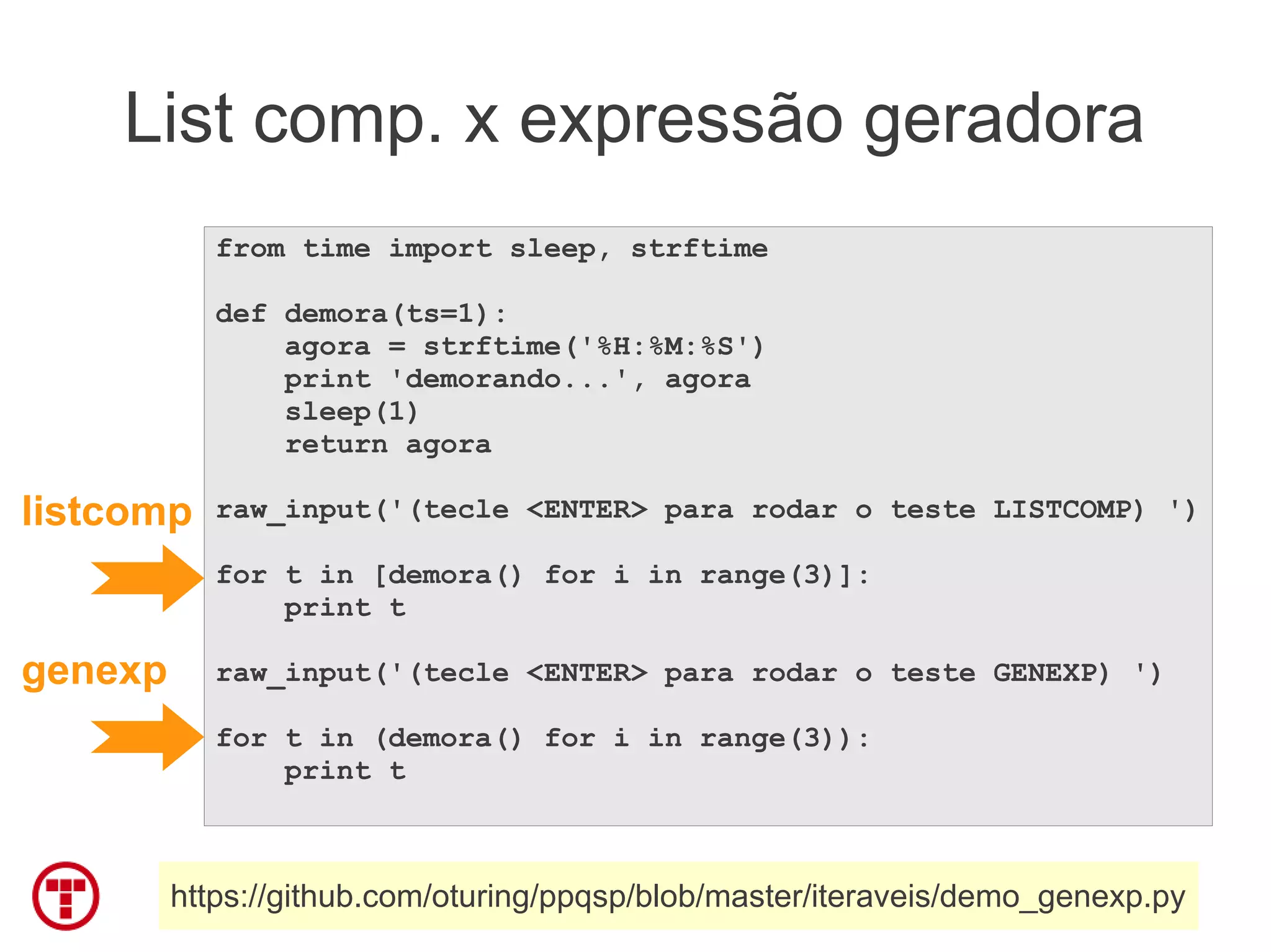 List comp. x expressão geradora
            from time import sleep, strftime

            def demora(ts=1):
                agora = strftime('%H:%M:%S')
                print 'demorando...', agora
                sleep(1)
                return agora

listcomp    raw_input('(tecle <ENTER> para rodar o teste LISTCOMP) ')

            for t in [demora() for i in range(3)]:
                print t

genexp      raw_input('(tecle <ENTER> para rodar o teste GENEXP) ')

            for t in (demora() for i in range(3)):
                print t



         https://github.com/oturing/ppqsp/blob/master/iteraveis/demo_genexp.py
 