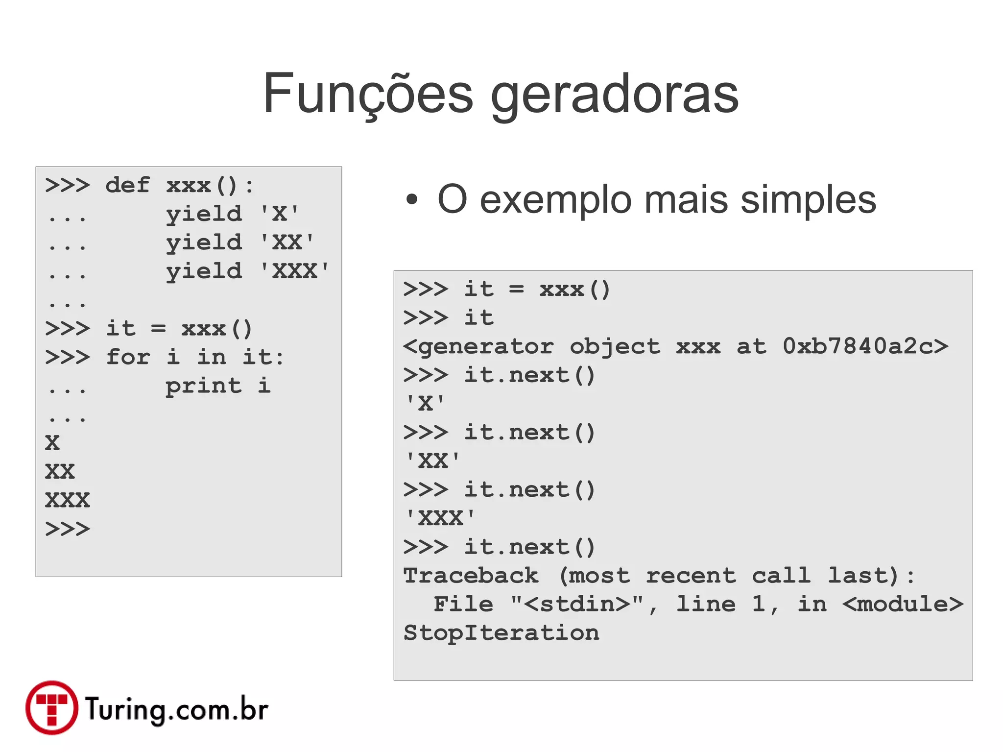 Funções geradoras
>>> def xxx():
...     yield 'X'
                      ●   O exemplo mais simples
...     yield 'XX'
...     yield 'XXX'
...                   >>> it = xxx()
>>> it = xxx()        >>> it
>>> for i in it:      <generator object xxx at 0xb7840a2c>
...     print i       >>> it.next()
...                   'X'
X                     >>> it.next()
XX                    'XX'
XXX                   >>> it.next()
>>>                   'XXX'
                      >>> it.next()
                      Traceback (most recent call last):
                        File "<stdin>", line 1, in <module>
                      StopIteration
 