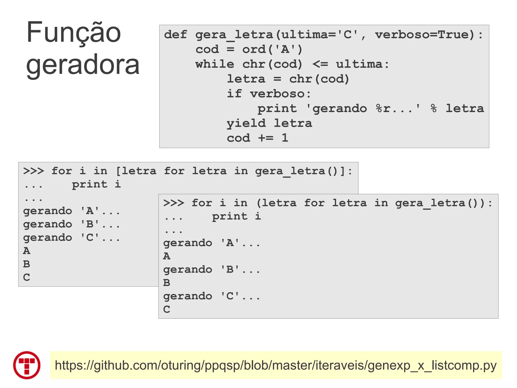Função                def gera_letra(ultima='C', verboso=True):
                          cod = ord('A')
geradora                  while chr(cod) <= ultima:
                              letra = chr(cod)
                              if verboso:
                                  print 'gerando %r...' % letra
                              yield letra
                              cod += 1

>>> for i in [letra   for letra in gera_letra()]:
...    print i
...                   >>> for i in (letra for letra in gera_letra()):
gerando 'A'...        ...    print i
gerando 'B'...        ...
gerando 'C'...        gerando 'A'...
A                     A
B                     gerando 'B'...
C                     B
                      gerando 'C'...
                      C



    https://github.com/oturing/ppqsp/blob/master/iteraveis/genexp_x_listcomp.py
 