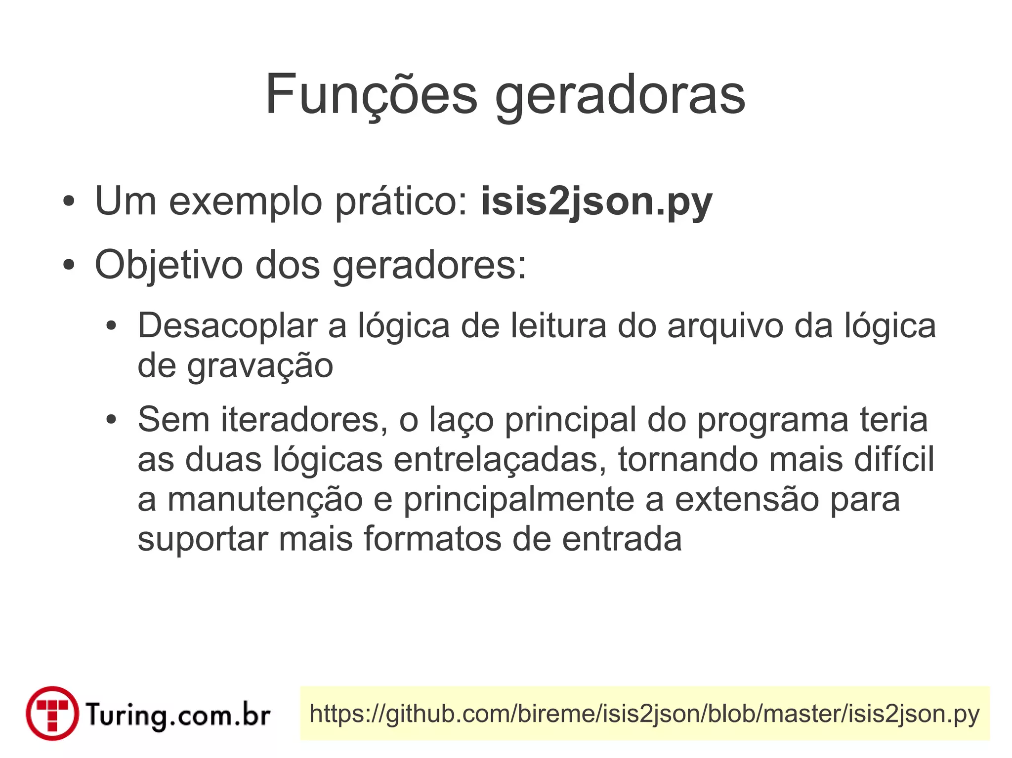 Funções geradoras
●   Um exemplo prático: isis2json.py
●   Objetivo dos geradores:
    ●   Desacoplar a lógica de leitura do arquivo da lógica
        de gravação
    ●   Sem iteradores, o laço principal do programa teria
        as duas lógicas entrelaçadas, tornando mais difícil
        a manutenção e principalmente a extensão para
        suportar mais formatos de entrada



                  https://github.com/bireme/isis2json/blob/master/isis2json.py
 