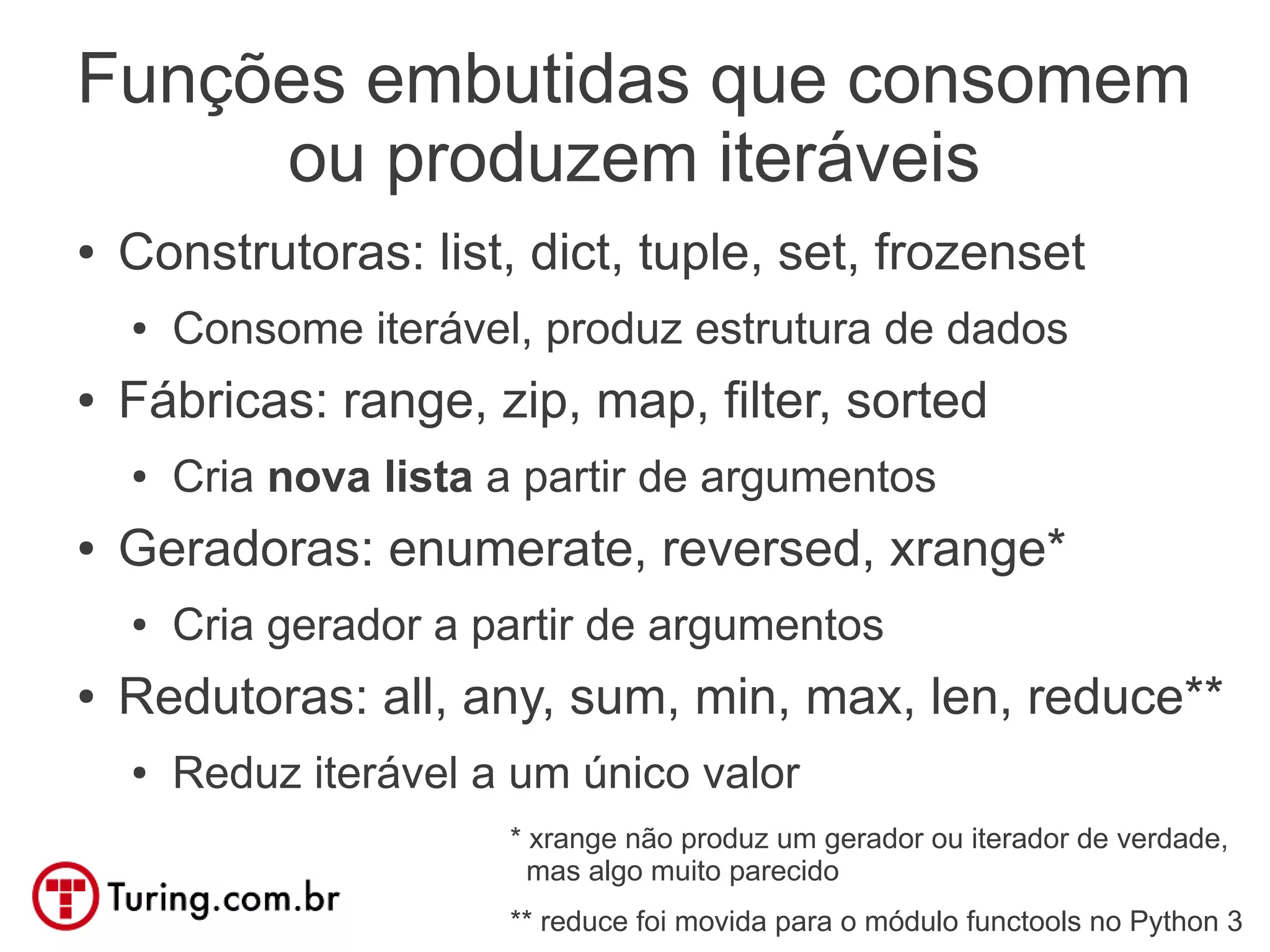 Funções embutidas que consomem
     ou produzem iteráveis
●   Construtoras: list, dict, tuple, set, frozenset
    ●   Consome iterável, produz estrutura de dados
●   Fábricas: range, zip, map, filter, sorted
    ●   Cria nova lista a partir de argumentos
●   Geradoras: enumerate, reversed, xrange*
    ●   Cria gerador a partir de argumentos
●   Redutoras: all, any, sum, min, max, len, reduce**
    ●   Reduz iterável a um único valor
                        * xrange não produz um gerador ou iterador de verdade,
                          mas algo muito parecido
                        ** reduce foi movida para o módulo functools no Python 3
 