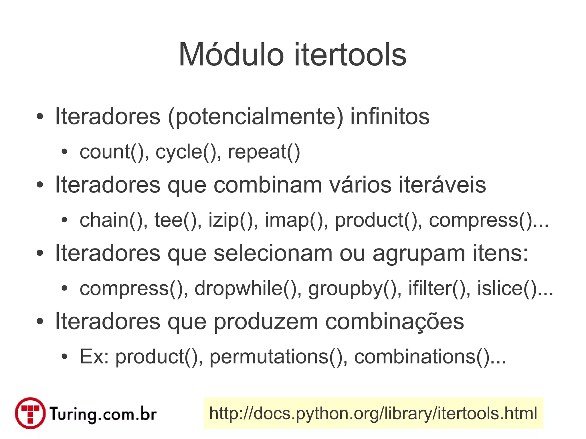 Módulo itertools
●   Iteradores (potencialmente) infinitos
    ●   count(), cycle(), repeat()
●   Iteradores que combinam vários iteráveis
    ●   chain(), tee(), izip(), imap(), product(), compress()...
●   Iteradores que selecionam ou agrupam itens:
    ●   compress(), dropwhile(), groupby(), ifilter(), islice()...
●   Iteradores que produzem combinações
    ●   Ex: product(), permutations(), combinations()...

                       http://docs.python.org/library/itertools.html
 