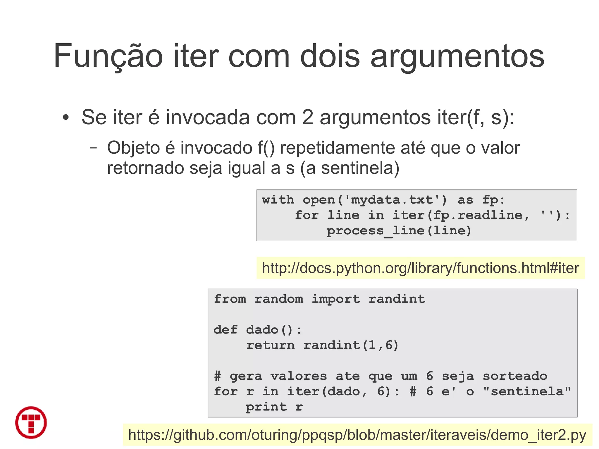 Função iter com dois argumentos
●   Se iter é invocada com 2 argumentos iter(f, s):
    –   Objeto é invocado f() repetidamente até que o valor
        retornado seja igual a s (a sentinela)
                             with open('mydata.txt') as fp:
                                 for line in iter(fp.readline, ''):
                                     process_line(line)

                             http://docs.python.org/library/functions.html#iter
                      from random import randint

                      def dado():
                          return randint(1,6)

                      # gera valores ate que um 6 seja sorteado
                      for r in iter(dado, 6): # 6 e' o "sentinela"
                          print r

          https://github.com/oturing/ppqsp/blob/master/iteraveis/demo_iter2.py
 
