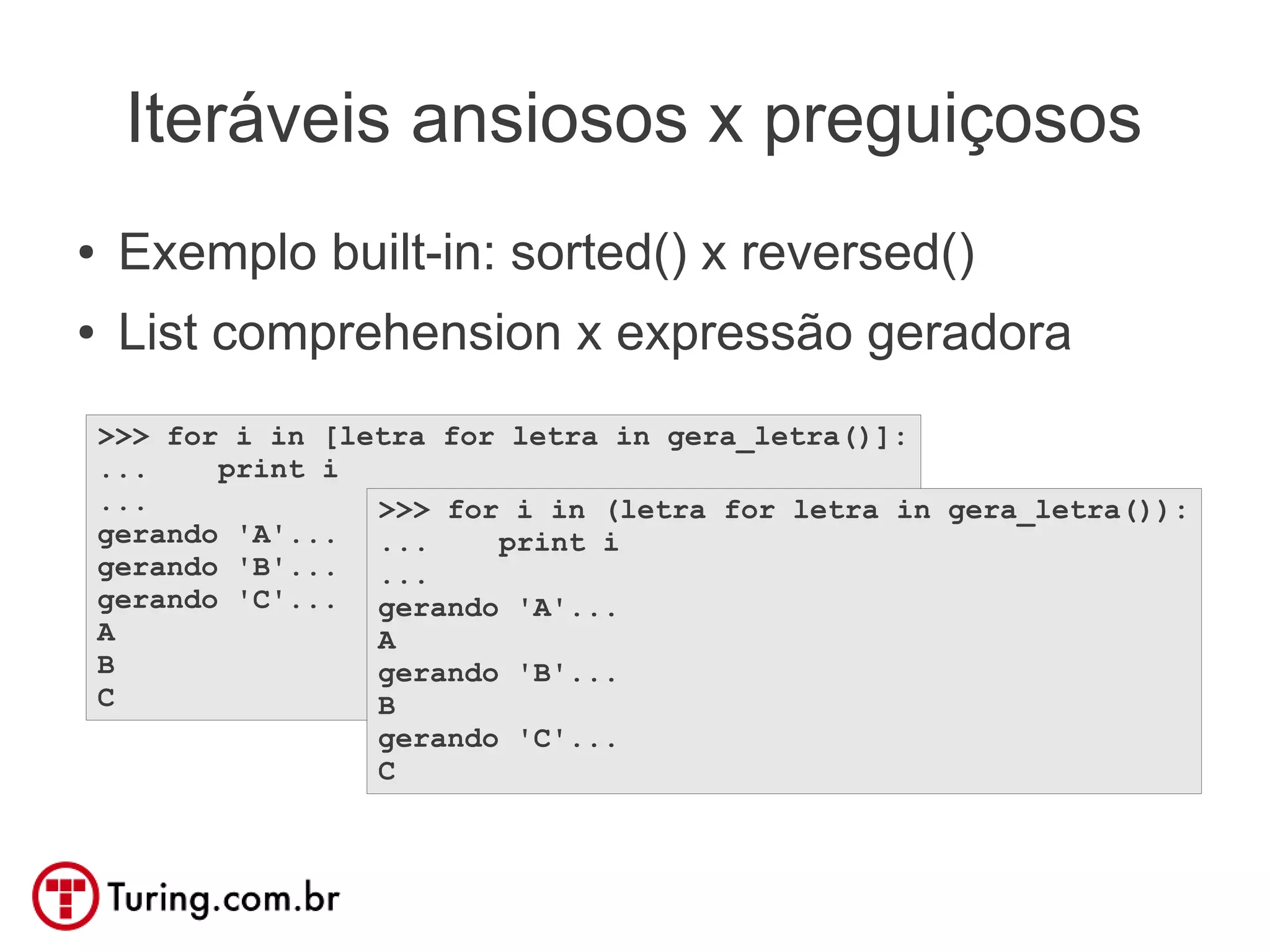 Iteráveis ansiosos x preguiçosos
●    Exemplo built-in: sorted() x reversed()
●    List comprehension x expressão geradora
    >>> for i in [letra for letra in gera_letra()]:
    ...    print i
    ...             >>> for i in (letra for letra in gera_letra()):
    gerando 'A'... ...     print i
    gerando 'B'... ...
    gerando 'C'... gerando 'A'...
    A               A
    B               gerando 'B'...
    C               B
                    gerando 'C'...
                    C
 