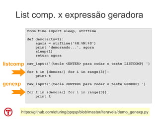 List comp. x expressão geradora
            from time import sleep, strftime

            def demora(ts=1):
                agora = strftime('%H:%M:%S')
                print 'demorando...', agora
                sleep(1)
                return agora

listcomp    raw_input('(tecle <ENTER> para rodar o teste LISTCOMP) ')

            for t in [demora() for i in range(3)]:
                print t

genexp      raw_input('(tecle <ENTER> para rodar o teste GENEXP) ')

            for t in (demora() for i in range(3)):
                print t



         https://github.com/oturing/ppqsp/blob/master/iteraveis/demo_genexp.py
 