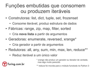 Funções embutidas que consomem
     ou produzem iteráveis
●   Construtoras: list, dict, tuple, set, frozenset
    ●   Consome iterável, produz estrutura de dados
●   Fábricas: range, zip, map, filter, sorted
    ●   Cria nova lista a partir de argumentos
●   Geradoras: enumerate, reversed, xrange*
    ●   Cria gerador a partir de argumentos
●   Redutoras: all, any, sum, min, max, len, reduce**
    ●   Reduz iterável a um único valor
                        * xrange não produz um gerador ou iterador de verdade,
                          mas algo muito parecido
                        ** reduce foi movida para o módulo functools no Python 3
 