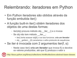 Relembrando: iteradores em Python
●   Em Python iteradores são obtidos através da
    função embutida iter()
●   A função built-in iter() obtém iteradores dos
    objetos de uma destas formas:
         –   iter(obj) procura método obj.__iter__() e o invoca
         –   Se obj não tem método __iter__:
              ●   iter() tenta acessar obj[0], e se isso funcionar, cria um iterador
              ●   obj.__getitem__(0) caracteriza o velho protocolo de sequências
●   Se iter é invocada com 2 argumentos iter(f, s):
         –   Neste caso iter() cria um iterador que invoca f() e devolve
             os valores produzidos, até que f() produza o valor s
    http://docs.python.org/library/collections.html#collections-abstract-base-classes
 
