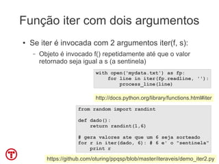 Função iter com dois argumentos
●   Se iter é invocada com 2 argumentos iter(f, s):
    –   Objeto é invocado f() repetidamente até que o valor
        retornado seja igual a s (a sentinela)
                             with open('mydata.txt') as fp:
                                 for line in iter(fp.readline, ''):
                                     process_line(line)

                             http://docs.python.org/library/functions.html#iter
                      from random import randint

                      def dado():
                          return randint(1,6)

                      # gera valores ate que um 6 seja sorteado
                      for r in iter(dado, 6): # 6 e' o "sentinela"
                          print r

          https://github.com/oturing/ppqsp/blob/master/iteraveis/demo_iter2.py
 