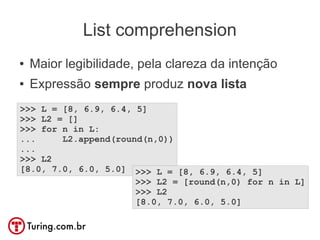 List comprehension
●   Maior legibilidade, pela clareza da intenção
●   Expressão sempre produz nova lista
>>> L = [8, 6.9, 6.4, 5]
>>> L2 = []
>>> for n in L:
...     L2.append(round(n,0))
...
>>> L2
[8.0, 7.0, 6.0, 5.0] >>> L = [8, 6.9, 6.4, 5]
                      >>> L2 = [round(n,0) for n in L]
                      >>> L2
                      [8.0, 7.0, 6.0, 5.0]
 