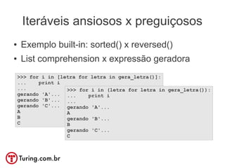 Iteráveis ansiosos x preguiçosos
●    Exemplo built-in: sorted() x reversed()
●    List comprehension x expressão geradora
    >>> for i in [letra for letra in gera_letra()]:
    ...    print i
    ...             >>> for i in (letra for letra in gera_letra()):
    gerando 'A'... ...     print i
    gerando 'B'... ...
    gerando 'C'... gerando 'A'...
    A               A
    B               gerando 'B'...
    C               B
                    gerando 'C'...
                    C
 