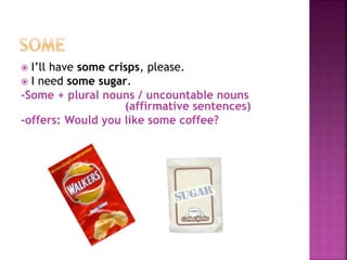  I’ll have some crisps, please.
 I need some sugar.
-Some + plural nouns / uncountable nouns
(affirmative sentences)
-offers: Would you like some coffee?
 