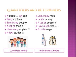 COUNTABLE NOUNS UNCOUNTABLE NOUNS
 A biscuit / an egg
 Many cookies
 Some/any people
 A lot of snacks
 How many apples…?
 A few students
 Some/any milk
 much money
 A lot of popcorn
 How much fish…?
 A little sugar
 