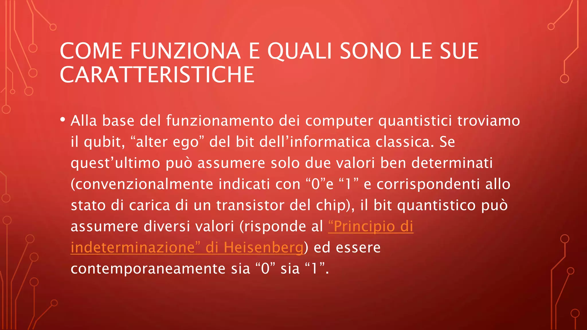 COME FUNZIONA E QUALI SONO LE SUE
CARATTERISTICHE
• Alla base del funzionamento dei computer quantistici troviamo
il qubit, “alter ego” del bit dell’informatica classica. Se
quest’ultimo può assumere solo due valori ben determinati
(convenzionalmente indicati con “0”e “1” e corrispondenti allo
stato di carica di un transistor del chip), il bit quantistico può
assumere diversi valori (risponde al “Principio di
indeterminazione” di Heisenberg) ed essere
contemporaneamente sia “0” sia “1”.
 