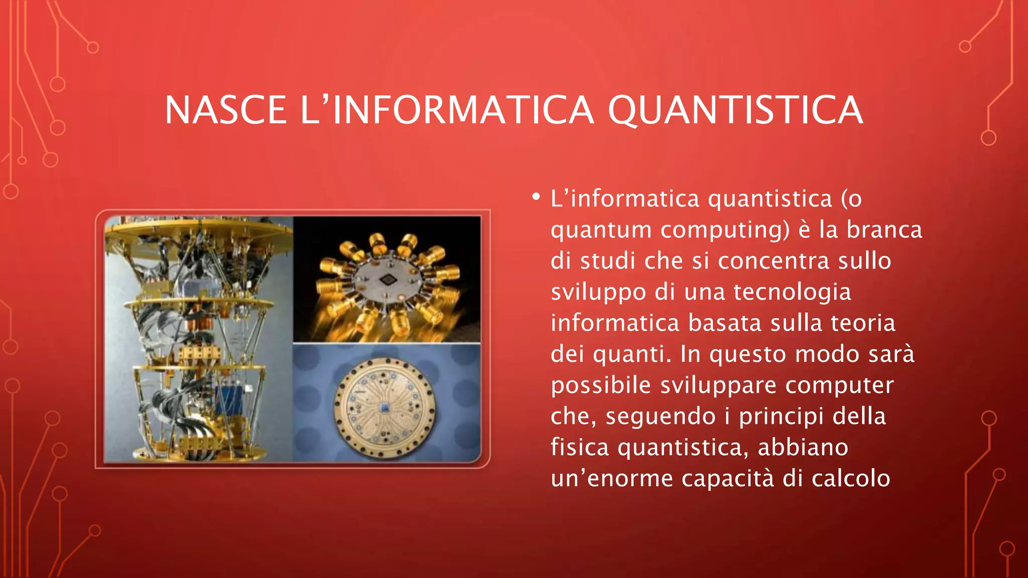 NASCE L’INFORMATICA QUANTISTICA
• L’informatica quantistica (o
quantum computing) è la branca
di studi che si concentra sullo
sviluppo di una tecnologia
informatica basata sulla teoria
dei quanti. In questo modo sarà
possibile sviluppare computer
che, seguendo i principi della
fisica quantistica, abbiano
un’enorme capacità di calcolo
 