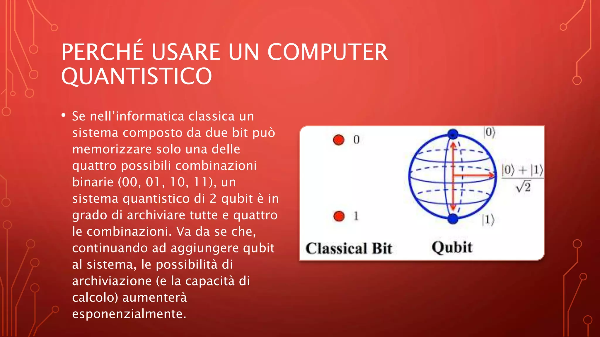 PERCHÉ USARE UN COMPUTER
QUANTISTICO
• Se nell’informatica classica un
sistema composto da due bit può
memorizzare solo una delle
quattro possibili combinazioni
binarie (00, 01, 10, 11), un
sistema quantistico di 2 qubit è in
grado di archiviare tutte e quattro
le combinazioni. Va da se che,
continuando ad aggiungere qubit
al sistema, le possibilità di
archiviazione (e la capacità di
calcolo) aumenterà
esponenzialmente.
 