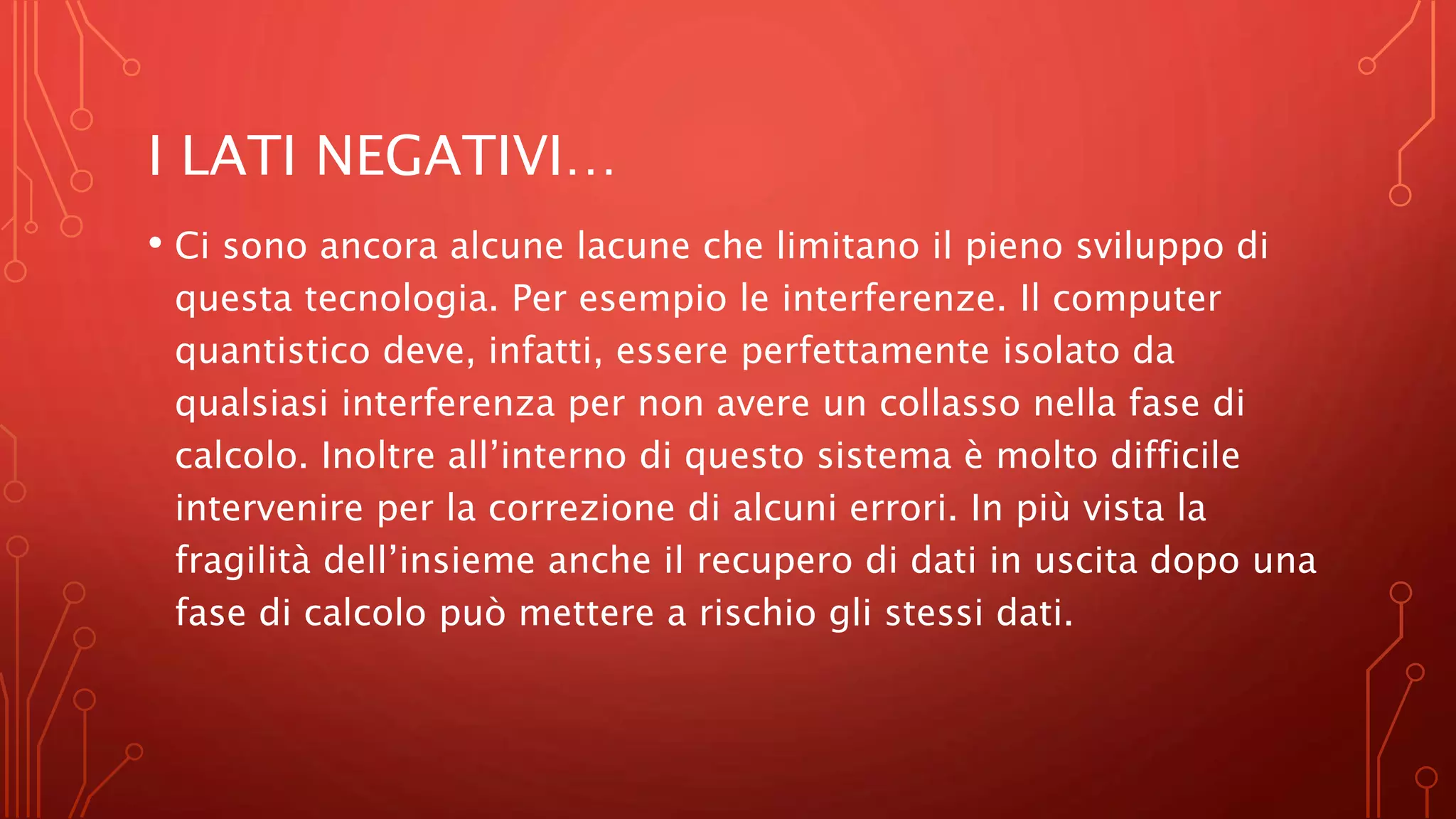 I LATI NEGATIVI…
• Ci sono ancora alcune lacune che limitano il pieno sviluppo di
questa tecnologia. Per esempio le interferenze. Il computer
quantistico deve, infatti, essere perfettamente isolato da
qualsiasi interferenza per non avere un collasso nella fase di
calcolo. Inoltre all’interno di questo sistema è molto difficile
intervenire per la correzione di alcuni errori. In più vista la
fragilità dell’insieme anche il recupero di dati in uscita dopo una
fase di calcolo può mettere a rischio gli stessi dati.
 