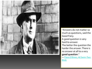“Answers do not matter so
much as questions, said the
Good Fairy.
A good question is very
hard to answer.
The better the question the
harder the answer.There is
no answer at all to a very
good question.”
― Flann O'Brien, At Swim-Two-
Birds
 