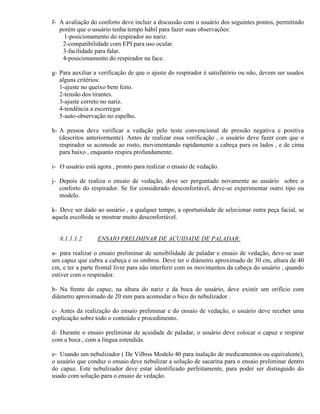 f- A avaliação do conforto deve incluir a discussão com o usuário dos seguintes pontos, permitindo
   porém que o usuário tenha tempo hábil para fazer suas observações:
     1-posicionamento do respirador no nariz.
    2-compatibilidade com EPI para uso ocular.
    3-facilidade para falar.
    4-posicionamento do respirador na face.

g- Para auxiliar a verificação de que o ajuste do respirador é satisfatório ou não, devem ser usados
   alguns critérios:
   1-ajuste no queixo bem feito.
   2-tensão dos tirantes.
   3-ajuste correto no nariz.
   4-tendência a escorregar.
   5-auto-observação no espelho.

h- A pessoa deve verificar a vedação pelo teste convencional de pressão negativa e positiva
   (descritos anteriormente). Antes de realizar essa verificação , o usuário deve fazer com que o
   respirador se acomode ao rosto, movimentando rapidamente a cabeça para os lados , e de cima
   para baixo , enquanto respira profundamente.

i- O usuário está agora , pronto para realizar o ensaio de vedação.

j- Depois de realiza o ensaio de vedação, deve ser perguntado novamente ao usuário sobre o
   conforto do respirador. Se for considerado desconfortável, deve-se experimentar outro tipo ou
   modelo.

k- Deve ser dado ao usuário , a qualquer tempo, a oportunidade de selecionar outra peça facial, se
aquela escolhida se mostrar muito desconfortável.


   8.1.1.1.2      ENSAIO PRELIMINAR DE ACUIDADE DE PALADAR:

a- para realizar o ensaio preliminar de sensibilidade de paladar e ensaio de vedação, deve-se usar
um capuz que cubra a cabeça e os ombros. Deve ter o diâmetro aproximado de 30 cm, altura de 40
cm, e ter a parte frontal livre para não interferir com os movimentos da cabeça do usuário , quando
estiver com o respirador.

b- Na frente do capuz, na altura do nariz e da boca do usuário, deve existir um orifício com
diâmetro aproximado de 20 mm para acomodar o bico do nebulizador .

c- Antes da realização do ensaio preliminar e do ensaio de vedação, o usuário deve receber uma
explicação sobre todo o conteúdo e procedimento.

d- Durante o ensaio preliminar de acuidade de paladar, o usuário deve colocar o capuz e respirar
com a boca , com a língua estendida.

e- Usando um nebulizador ( De Vilbiss Modelo 40 para inalação de medicamentos ou equivalente),
o usuário que conduz o ensaio deve nebulizar a solução de sacarina para o ensaio preliminar dentro
do capuz. Este nebulizador deve estar identificado perfeitamente, para poder ser distinguido do
usado com solução para o ensaio de vedação.
 