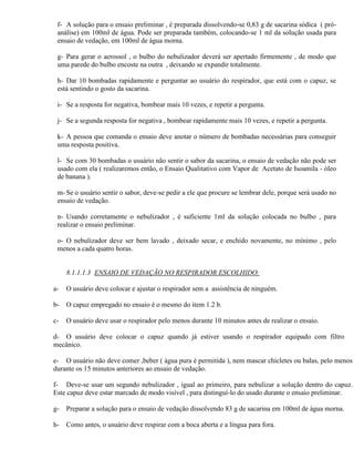 f- A solução para o ensaio preliminar , é preparada dissolvendo-se 0,83 g de sacarina sódica ( pró-
 análise) em 100ml de água. Pode ser preparada também, colocando-se 1 ml da solução usada para
 ensaio de vedação, em 100ml de água morna.

 g- Para gerar o aerossol , o bulbo do nebulizador deverá ser apertado firmemente , de modo que
 uma parede do bulbo encoste na outra , deixando se expandir totalmente.

 h- Dar 10 bombadas rapidamente e perguntar ao usuário do respirador, que está com o capuz, se
 está sentindo o gosto da sacarina.

 i- Se a resposta for negativa, bombear mais 10 vezes, e repetir a pergunta.

 j- Se a segunda resposta for negativa , bombear rapidamente mais 10 vezes, e repetir a pergunta.

 k- A pessoa que comanda o ensaio deve anotar o número de bombadas necessárias para conseguir
 uma resposta positiva.

 l- Se com 30 bombadas o usuário não sentir o sabor da sacarina, o ensaio de vedação não pode ser
 usado com ela ( realizaremos então, o Ensaio Qualitativo com Vapor de Acetato de Isoamila - óleo
 de banana ).

 m- Se o usuário sentir o sabor, deve-se pedir a ele que procure se lembrar dele, porque será usado no
 ensaio de vedação.

 n- Usando corretamente o nebulizador , é suficiente 1ml da solução colocada no bulbo , para
 realizar o ensaio preliminar.

 o- O nebulizador deve ser bem lavado , deixado secar, e enchido novamente, no mínimo , pelo
 menos a cada quatro horas.


     8.1.1.1.3 ENSAIO DE VEDAÇÃO NO RESPIRADOR ESCOLHIDO:

a-   O usuário deve colocar e ajustar o respirador sem a assistência de ninguém.

b-   O capuz empregado no ensaio é o mesmo do item 1.2 b.

c-   O usuário deve usar o respirador pelo menos durante 10 minutos antes de realizar o ensaio.

d- O usuário deve colocar o capuz quando já estiver usando o respirador equipado com filtro
mecânico.

e- O usuário não deve comer ,beber ( água pura é permitida ), nem mascar chicletes ou balas, pelo menos
durante os 15 minutos anteriores ao ensaio de vedação.

f- Deve-se usar um segundo nebulizador , igual ao primeiro, para nebulizar a solução dentro do capuz.
Este capuz deve estar marcado de modo visível , para distinguí-lo do usado durante o ensaio preliminar.

g-   Preparar a solução para o ensaio de vedação dissolvendo 83 g de sacarina em 100ml de água morna.

h-   Como antes, o usuário deve respirar com a boca aberta e a língua para fora.
 