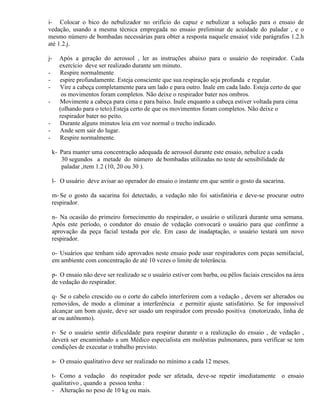 i- Colocar o bico do nebulizador no orifício do capuz e nebulizar a solução para o ensaio de
vedação, usando a mesma técnica empregada no ensaio preliminar de acuidade do paladar , e o
mesmo número de bombadas necessárias para obter a resposta naquele ensaio( vide parágrafos 1.2.h
até 1.2.j.

j-    Após a geração do aerossol , ler as instruções abaixo para o usuário do respirador. Cada
      exercício deve ser realizado durante um minuto.
-     Respire normalmente
-     espire profundamente. Esteja consciente que sua respiração seja profunda e regular.
-     Vire a cabeça completamente para um lado e para outro. Inale em cada lado. Esteja certo de que
       os movimentos foram completos. Não deixe o respirador bater nos ombros.
-     Movimente a cabeça para cima e para baixo. Inale enquanto a cabeça estiver voltada para cima
      (olhando para o teto).Esteja certo de que os movimentos foram completos. Não deixe o
      respirador bater no peito.
-     Durante alguns minutos leia em voz normal o trecho indicado.
-     Ande sem sair do lugar.
-     Respire normalmente.

    k- Para manter uma concentração adequada de aerossol durante este ensaio, nebulize a cada
       30 segundos a metade do número de bombadas utilizadas no teste de sensibilidade de
       paladar ,item 1.2 (10, 20 ou 30 ).

    l- O usuário deve avisar ao operador do ensaio o instante em que sentir o gosto da sacarina.

    m- Se o gosto da sacarina foi detectado, a vedação não foi satisfatória e deve-se procurar outro
    respirador.

    n- Na ocasião do primeiro fornecimento do respirador, o usuário o utilizará durante uma semana.
    Após este período, o condutor do ensaio de vedação convocará o usuário para que confirme a
    aprovação da peça facial testada por ele. Em caso de inadaptação, o usuário testará um novo
    respirador.

    o- Usuários que tenham sido aprovados neste ensaio pode usar respiradores com peças semifacial,
    em ambiente com concentração de até 10 vezes o limite de tolerância.

    p- O ensaio não deve ser realizado se o usuário estiver com barba, ou pêlos faciais crescidos na área
    de vedação do respirador.

    q- Se o cabelo crescido ou o corte do cabelo interferirem com a vedação , devem ser alterados ou
    removidos, de modo a eliminar a interferência e permitir ajuste satisfatório. Se for impossível
    alcançar um bom ajuste, deve ser usado um respirador com pressão positiva (motorizado, linha de
    ar ou autônomo).

    r- Se o usuário sentir dificuldade para respirar durante o a realização do ensaio , de vedação ,
    deverá ser encaminhado a um Médico especialista em moléstias pulmonares, para verificar se tem
    condições de executar o trabalho previsto.

    s- O ensaio qualitativo deve ser realizado no mínimo a cada 12 meses.

    t- Como a vedação do respirador pode ser afetada, deve-se repetir imediatamente o ensaio
    qualitativo , quando a pessoa tenha :
    - Alteração no peso de 10 kg ou mais.
 