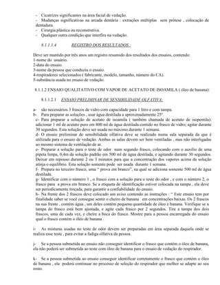 - Cicatrizes significantes na área facial de vedação.
 - Mudanças significativas na arcada dentária : extrações múltiplas sem prótese , colocação de
 dentadura.
 - Cirurgia plástica ou reconstrutiva.
 - Qualquer outra condição que interfira na vedação.

    8.1.1.1.4        REGISTRO DOS RESULTADOS :

Deve ser mantido por três anos um registro resumido dos resultados dos ensaios, contendo:
1-nome do usuário.
2-data do ensaio.
3-nome da pessoa que conduziu o ensaio.
4-respiradores selecionados ( fabricante, modelo, tamanho, número do CA).
5-substância usada no ensaio de vedação.

8.1.1.2 ENSAIO QUALITATIVO COM VAPOR DE ACETATO DE ISOAMILA ( óleo de banana):

    8.1.1.2.1   ENSAIO PRELIMINAR DE SENSIBILIDADE OLFATIVA:

a- são necessários 3 frascos de vidro com capacidade para 1 litro e com tampa.
b- Para preparar as soluções , usar água destilada a aproximadamente 25º.
 c- Para preparar a solução de acetato de isoamila ( também chamada de acetato de isopentila):
 adicionar 1 ml de acetato puro em 800 ml de água destilada contido no frasco de vidro; agitar durante
 30 segundos. Esta solução deve ser usada no máximo durante 1 semana.
 d- O ensaio preliminar de sensibilidade olfativa deve se realizado numa sala separada da que é
 utilizada para o ensaio de vedação. Ambas as salas devem ser bem ventiladas , mas não interligadas
 ao mesmo sistema de ventilação de ar.
 e- Preparar a solução para o teste de odor num segundo frasco, colocando com o auxilio de uma
 pipeta limpa, 0,4m da solução padrão em 500 ml de água destilada, e agitando durante 30 segundos.
 Deixar em repouso durante 2 ou 3 minutos para que a concentração dos vapores acima da solução
 atinja o equilíbrio. Esta solução somente pode ser usada durante 1 semana.
 f- Prepara no terceiro frasco, uma “ prova em branco”, na qual se adiciona somente 500 ml de água
 destilada.
 g- Identificar com o número 1 , o frasco com a solução para o teste do odor , e com o número 2, o
 frasco para a prova em branco. Se a etiqueta de identificação estiver colocada na tampa , ela deve
 ser periodicamente trocada, para garantir a confiabilidade do ensaio.
 h- Na frente dos 2 frascos deve colocado um aviso contendo as instruções : “ Este ensaio tem por
 finalidade saber se você consegue sentir o cheiro de banana em concentrações baixas. Os 2 frascos
 na sua frente , contém água , um deles contém pequena quantidade de óleo e banana. Verifique se a
 tampa do frasco está bem ajustada, e agite cada frasco por 2 segundos. Tire a tampa dos dois
 frascos, uma de cada vez, e cheire a boca do frasco. Mostre para a pessoa encarregada do ensaio
 qual o frasco contém o óleo de banana .

i- As misturas usadas no teste de odor devem ser preparadas em área separada daquela onde se
realiza esse teste , para evitar a fadiga olfativa da pessoa.

j- Se a pessoa submetida ao ensaio não conseguir identificar o frasco que contém o óleo de banana,
ela não poderá ser submetida ao teste com óleo de banana para o ensaio de vedação do respirador.

k- Se a pessoa submetida ao ensaio conseguir identificar corretamente o frasco que contém o óleo
de banana , ela poderá continuar no processo de seleção do respirador que melhor se adapte ao seu
rosto.
 