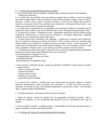 8.1.2.2 ESCOLHA DO RESPIRADOR PELO USUÁRIO:
a- Deve ser permitido à pessoa escolher o respirador mais confortável ( entre vários tamanhos
    e fabricantes diferentes ).
b- A escolha deve ser realizada numa sala diferente daquela onde se realiza o ensaio de vedação
para evitar a fadiga olfativa. Deve-se mostrar ao usuário ,antes de definir a opção , como se coloca e
posiciona na face, como se ajusta a tensão dos tirantes. A sala deve ter espelho para auxiliar o
usuário na colocação correta. Estas instruções não constituem o treinamento formal sobre o uso,
sendo uma revisão sobre a colocação do respirador.
c- O usuário deve compreender que o empregador está procurando escolher um respirador que lhe
proporcione mais conforto, e que se for usado de modo correto, lhe proporcionará proteção correta.
d- O usuário deve colocar o respirador no rosto , descartando aqueles que não lhe conferem ajuste
confortável. Normalmente, se começa com um semifacial, e se nenhum proporcionar adequada
vedação, deve-se experimentar a peça facial inteira.
e- As peças faciais mais confortáveis, são separadas , e aquela que se mostrou mais confortável,
deve ser colocada e usada por no mínimo, 05 minutos. Todos os ajustes devem ser realizados pelo
próprio usuário, sem a assistência ou ajuda da pessoa que conduz o ensaio , ou de outra pessoa. Se
a pessoa não está habituada a usar aquele tipo de respirador, deve ser orientada a colocá-lo várias
vezes, ajustando os tirantes a cada vez, de modo que encontre a tensão correta dos tirantes.
f- A avaliação do conforto deve incluir a discussão com o usuário dos seguintes pontos, permitindo
porém que o usuário tenha tempo hábil para fazer suas observações:
1-posicionamento do respirador no nariz.
 2-compatibilidade com EPI para uso ocular.
 3-facilidade para falar.
 4-posicionamento do respirador na face.

g- Para auxiliar a verificação de que o ajuste do respirador é satisfatório ou não, devem ser usados
   alguns critérios:
   1-ajuste no queixo bem feito.
   2-tensão dos tirantes.
   3-ajuste correto no nariz.
   4-tendência a escorregar.
   5-auto-observação no espelho.

h- A pessoa deve verificar a vedação pelo teste convencional de pressão negativa e positiva
(descritos anteriormente). Antes de realizar essa verificação , o usuário deve fazer com que o
respirador se acomode ao rosto, movimentando rapidamente a cabeça para os lados , e de cima para
baixo , enquanto respira profundamente.

i- O usuário está agora , pronto para realizar o ensaio de vedação.

j- Depois de realizar o ensaio de vedação, deve ser perguntado novamente ao usuário sobre o
conforto do respirador. Se for considerado desconfortável, deve-se experimentar outro tipo ou
modelo.

k- Deve ser dado ao usuário , a qualquer tempo, a oportunidade de selecionar outra peça facial, se
aquela escolhida se mostrar muito desconfortável.

8.1.2.3 ENSAIO DE VEDAÇÃO NO RESPIRADOR ESCOLHIDO :
 
