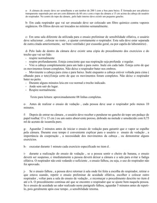 a- A câmara de ensaio deve ser semelhante a um tambor de 200 l com a boa para baixo. É formada por um plástico
 transparente suportado por um aro com diâmetro de 60 cm e com o topo da câmara a 15 cm acima da cabeça do usuário
 do respirador. No centro do topo da câmara , pelo lado interno deve existir um pequeno gancho.

 b- Em cada respirador que vai ser ensaiado deve ser colocado um filtro químico contra vapores
 orgânicos. Os filtros devem ser trocados no mínimo semanalmente.


 c- Em uma sala diferente da utilizada para o ensaio preliminar de sensibilidade olfativa, o usuário
deve selecionar , colocar no rosto , e ajustar corretamente o respirador. Esta sala deve estar separada
de outra citada anteriormente, ser bem ventilada ( por exaustão geral, ou por capela do laboratório) .

  d- Pelo lado de dentro da câmara deve existir uma cópia do procedimento dos exercícios e do
trecho que vai ser lido:
  - respire normalmente
  - respire profundamente. Esteja consciente que sua respiração seja profunda e regular.
  - Vire a cabeça completamente para um lado e para outro. Inale em cada lado. Esteja certo de que
os movimentos foram completos. Não deixe o respirador bater nos ombros.
  - Movimente a cabeça para cima e para baixo. Inale enquanto a cabeça estiver voltada para cima (
olhando para o teto).Esteja certo de que os movimentos foram completos. Não deixe o respirador
bater no peito.
  - Durante alguns minutos leia em voz normal o trecho indicado.
  - Ande sem sair do lugar.
  - Respire normalmente.

     Texto para leitura: aproximadamente 08 linhas completas.

e- Antes de realizar o ensaio de vedação , cada pessoa deve usar o respirador pelo menos 10
minutos.

f- Depois de entrar na câmara , o usuário deve receber e pendurar no gancho do topo um pedaço de
papel toalha( 13 x 15 cm ) ou um outro absorvente poroso, dobrado na metade e umedecido com 0,75
ml de acetato de isoamila puro.

g- Aguardar 2 minutos antes de iniciar o ensaio de vedação para garantir que o vapor se espalhe
pela câmara. Durante esse tempo é conveniente explicar para o usuário o ensaio de vedação , a
importância da cooperação , a necessidade dos movimentos da cabeça , ou demonstrar alguns
exercícios.

h-   executar durante 1 minuto cada exercício especificado no item d .

i- durante a realização do ensaio de vedação , se a pessoa sentir o cheiro de banana, o ensaio
deverá ser suspenso, e imediatamente a pessoa deverá deixar a câmara e a sala para evitar a fadiga
olfativa. O respirador não está vedando o suficiente , o ensaio falhou, ou seja, o uso do respirador não
foi aprovado.

j- Se o ensaio falhou , a pessoa deve retornar à sala onde foi feita a escolha do respirador, retirar o
que estava usando, repetir o ensaio preliminar de acuidade olfativa, escolher e colocar outro
respirador , voltar para a sala do ensaio de vedação , e recomeçar o procedimento descrito no item d
até o h. O procedimento continua até que se encontre o respirador que se ajuste bem naquela pessoa.
Se o ensaio de acuidade ao odor realizado neste parágrafo falhou, aguardar 5 minutos antes de repeti-
lo, pois geralmente após esse tempo , a sensibilidade retorna.
 