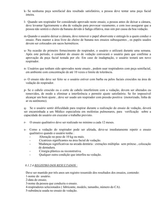 k- Se nenhuma peça semifacial deu resultado satisfatório, a pessoa deve tentar uma peça facial
 inteira.

l- Quando um respirador for considerado aprovado neste ensaio, a pessoa antes de deixar a câmara,
  deve levantar ligeiramente a aba de vedação para provocar vazamento, e com isso assegurar que a
  pessoa não sentirá o cheiro da banana devido à fadiga olfativa, mas sim por causa da boa vedação.

m- Quando o usuário deixar a câmara, deve remover o papel absorvente e entregá-lo a quem conduz o
 ensaio. Para manter a área livre do cheiro de banana nos ensaios subsequentes , os papéis usados
 devem ser colocados em sacos herméticos.

u- Na ocasião do primeiro fornecimento do respirador, o usuário o utilizará durante uma semana.
 Após este período, o condutor do ensaio de vedação convocará o usuário para que confirme a
 aprovação da peça facial testada por ele. Em caso de inadaptação, o usuário testará um novo
 respirador.

n- Usuários que tenham sido aprovados neste ensaio , podem usar respiradores com peça semifacial,
 em ambiente com concentração de até 10 vezes o limite de tolerância.

o- O ensaio não deve ser feito se o usuário estiver com barba ou pelos faciais crescidos na área de
 vedação do respirador.

p- Se o cabelo crescido ou o corte de cabelo interferirem com a vedação, devem ser alterados ou
 removidos, de modo a eliminar a interferência e permitir ajuste satisfatório. Se for impossível
 alcançar um bom ajuste , deve ser usado um respirador com pressão positiva (motorizado, linha de
 ar ou autônomo).

q- Se o usuário sentir dificuldade para respirar durante a realização do ensaio de vedação, deverá
ser encaminhada a um Médico especialista em moléstias pulmonares, para verificação sobre a
capacidade do usuário em executar o trabalho previsto.

r-   O ensaio qualitativo deve ser realizado no mínimo a cada 12 meses.

s-   Como a vedação do respirador pode ser afetada, deve-se imediatamente repetir o ensaio
     qualitativo quando o usuário tenha :
     -       Alteração no peso de 10 kg ou mais.
     -       Cicatrizes significantes na área facial de vedação.
     -       Mudanças significativas na arcada dentária : extrações múltiplas sem prótese , colocação
             de dentadura.
     -       Cirurgia plástica ou reconstrutiva.
     -       Qualquer outra condição que interfira na vedação.


 8.1.2.4 REGISTRO DOS RESULTADOS :

 Deve ser mantido por três anos um registro resumido dos resultados dos ensaios, contendo:
 1-nome do usuário.
 2-data do ensaio.
 3-nome da pessoa que conduziu o ensaio.
 4-respiradores selecionados ( fabricante, modelo, tamanho, número do CA).
 5-substância usada no ensaio de vedação.
 