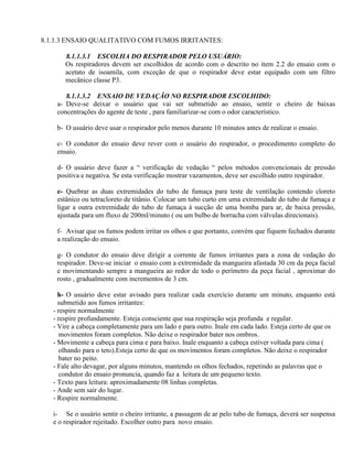 8.1.1.3 ENSAIO QUALITATIVO COM FUMOS IRRITANTES:

       8.1.1.3.1 ESCOLHA DO RESPIRADOR PELO USUÁRIO:
       Os respiradores devem ser escolhidos de acordo com o descrito no item 2.2 do ensaio com o
       acetato de isoamila, com exceção de que o respirador deve estar equipado com um filtro
       mecânico classe P3.

       8.1.1.3.2 ENSAIO DE VEDAÇÃO NO RESPIRADOR ESCOLHIDO:
    a- Deve-se deixar o usuário que vai ser submetido ao ensaio, sentir o cheiro de baixas
    concentrações do agente de teste , para familiarizar-se com o odor característico.

    b- O usuário deve usar o respirador pelo menos durante 10 minutos antes de realizar o ensaio.

    c- O condutor do ensaio deve rever com o usuário do respirador, o procedimento completo do
    ensaio.

    d- O usuário deve fazer a “ verificação de vedação “ pelos métodos convencionais de pressão
    positiva e negativa. Se esta verificação mostrar vazamentos, deve ser escolhido outro respirador.

    e- Quebrar as duas extremidades do tubo de fumaça para teste de ventilação contendo cloreto
    estânico ou tetracloreto de titânio. Colocar um tubo curto em uma extremidade do tubo de fumaça e
    ligar a outra extremidade do tubo de fumaça à sucção de uma bomba para ar, de baixa pressão,
    ajustada para um fluxo de 200ml/minuto ( ou um bulbo de borracha com válvulas direcionais).

    f- Avisar que os fumos podem irritar os olhos e que portanto, convém que fiquem fechados durante
    a realização do ensaio.

    g- O condutor do ensaio deve dirigir a corrente de fumos irritantes para a zona de vedação do
    respirador. Deve-se iniciar o ensaio com a extremidade da mangueira afastada 30 cm da peça facial
    e movimentando sempre a mangueira ao redor de todo o perímetro da peça facial , aproximar do
    rosto , gradualmente com incrementos de 3 cm.

     h- O usuário deve estar avisado para realizar cada exercício durante um minuto, enquanto está
     submetido aos fumos irritantes:
   - respire normalmente
   - respire profundamente. Esteja consciente que sua respiração seja profunda e regular.
   - Vire a cabeça completamente para um lado e para outro. Inale em cada lado. Esteja certo de que os
      movimentos foram completos. Não deixe o respirador bater nos ombros.
   - Movimente a cabeça para cima e para baixo. Inale enquanto a cabeça estiver voltada para cima (
      olhando para o teto).Esteja certo de que os movimentos foram completos. Não deixe o respirador
      bater no peito.
   - Fale alto devagar, por alguns minutos, mantendo os olhos fechados, repetindo as palavras que o
      condutor do ensaio pronuncia, quando faz a leitura de um pequeno texto.
   - Texto para leitura: aproximadamente 08 linhas completas.
   - Ande sem sair do lugar.
   - Respire normalmente.

   i- Se o usuário sentir o cheiro irritante, a passagem de ar pelo tubo de fumaça, deverá ser suspensa
   e o respirador rejeitado. Escolher outro para novo ensaio.
 
