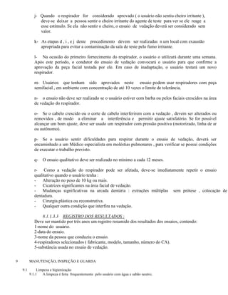 j- Quando o respirador for considerado aprovado ( o usuário não sentiu cheiro irritante ),
                deve-se deixar a pessoa sentir o cheiro irritante do agente de teste para ver se ele reage a
                esse estímulo. Se ela não sentir o cheiro, o ensaio de vedação deverá ser considerado sem
                valor.

             k- As etapas d , i , e j deste procedimento devem ser realizadas n um local com exaustão
                apropriada para evitar a contaminação da sala de teste pelo fumo irritante.

             l- Na ocasião do primeiro fornecimento do respirador, o usuário o utilizará durante uma semana.
             Após este período, o condutor do ensaio de vedação convocará o usuário para que confirme a
             aprovação da peça facial testada por ele. Em caso de inadaptação, o usuário testará um novo
             respirador.

             m- Usuários que tenham sido aprovados neste ensaio podem usar respiradores com peça
             semifacial , em ambiente com concentração de até 10 vezes o limite de tolerância.

             n- o ensaio não deve ser realizado se o usuário estiver com barba ou pelos faciais crescidos na área
             de vedação do respirador.

             o- Se o cabelo crescido ou o corte de cabelo interferirem com a vedação , devem ser alterados ou
             removidos , de modo a eliminar a interferência e permitir ajuste satisfatório. Se for possível
             alcançar um bom ajuste, deve ser usado um respirador com pressão positiva (motorizado, linha de ar
             ou autônomo).

             p- Se o usuário sentir dificuldades para respirar durante o ensaio de vedação, deverá ser
             encaminhado a um Médico especialista em moléstias pulmonares , para verificar se possui condições
             de executar o trabalho previsto.

             q-   O ensaio qualitativo deve ser realizado no mínimo a cada 12 meses.

             r- Como a vedação do respirador pode ser afetada, deve-se imediatamente repetir o ensaio
             qualitativo quando o usuário tenha :
             -    Alteração no peso de 10 kg ou mais.
             -    Cicatrizes significantes na área facial de vedação.
             -    Mudanças significativas na arcada dentária : extrações múltiplas sem prótese , colocação de
             dentadura.
             -    Cirurgia plástica ou reconstrutiva.
             -    Qualquer outra condição que interfira na vedação.

                  8.1.1.3.3 REGISTRO DOS RESULTADOS :
             Deve ser mantido por três anos um registro resumido dos resultados dos ensaios, contendo:
             1-nome do usuário.
             2-data do ensaio.
             3-nome da pessoa que conduziu o ensaio.
             4-respiradores selecionados ( fabricante, modelo, tamanho, número do CA).
             5-substância usada no ensaio de vedação.


9         MANUTENÇÃO, INSPEÇÃO E GUARDA

    9.1        Limpeza e higienização
          9.1.1   A limpeza é feita frequentemente pelo usuário com água e sabão neutro;
 