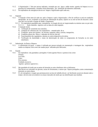 9.1.2    A higienização é feita por pessoa indicada e treinada que usa água e sabão neutro; agentes de limpeza ou se a
               presença de contaminantes estranhos forem detectados, por instituição devidamente cadastrada;
      9.1.3    Os respiradores de emergência devem ser limpos e higienizados após cada uso;


9.2        Inspeção
      9.2.1     A inspeção é feita antes de cada uso, após a limpeza e após a higienização, a fim de verificar se está em condições
                apropriadas de uso, avaliando se necessita de substituição de partes, reparos ou se está na hora de descarte ( neste
                caso deve ser enviado a Equipe de Saúde e Segurança);
           9.2.1.1 Os respiradores guardados para emergências ou resgate devem ser inspecionados no mínimo uma vez por mês;
                9.2.1.1.1    Serão mantidos registros com as datas de cada inspeção;
      9.2.2     A inspeção inclui:
                a) verificação de vazamento nas conexões;
                b) condições de cobertura das vias respiratórias – entrada/saída de ar.
                c) Condições gerais dos tirantes; de válvulas, traquéias, tubos, correias, mangueiras,
                d) Condições gerais dos filtros e indicador do fim da vida útil;
                e) Funcionamento dos reguladores, alarmes ou outros dispositivos de alerta;
                f) Verificação da elasticidade e sinais de deterioração de todos os componentes de borracha ou de outro
                     elastômero;

9.3        Substituição de Partes e Reparos
      9.3.1    A substituição de peças e reparo é realizada por pessoa treinada em manutenção e montagem dos respiradores
               usados na empresa, bem como são usadas peças indicadas pelo fabricante;

9.4        Guarda
      9.4.1   Os respiradores são guardados e protegidos: Contra agentes físicos e químicos tais como:
              Choque;
              Luz solar;
              Calor;
              Frio extremo;
              Umidade excessiva;
               Agentes químicos agressivos ;

      9.4.2    São guardados de modo que as partes de borracha ou outro elastômero não se deformem;
               Não devem ser colocados em gavetas, caixas de ferramentas, a menos que fiquem protegidos contra contaminação
               distorção ou outros danos.
      9.4.3    O s de emergência e resgate que permanecerem na área de trabalho devem ser facilmente acessiveis durante todo o
               tempo e devem estar em armários ou estojos marcados de modo que sua identificação seja imediata
 
