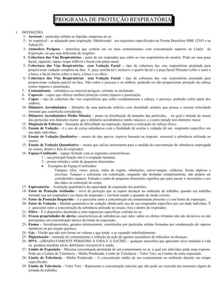 PROGRAMA DE PROTEÇÃO RESPIRATÓRIA

1.   DEFINIÇÕES
      1- Aerossol - partículas sólidas ou líquidas suspensas no ar;
      2- Ar respirável - ar adequado para respiração. Obedecendo aos requisitos especificados na Norma Brasileira NBR 12543 e na
         Tabela IV;
      3- Atmosfera Perigosa – atmosfera que contém um ou mais contaminantes com concentração superior ao Limite de
         Exposição, ou que seja deficiente de oxigênio.
      4- Cobertura das Vias Respiratórias – parte de um respirador que cobre as vias respiratórias do usuário. Pode ser uma peça
         facial, capacete, capuz, roupa inflável e bocal com pinça nasal;
      5- Cobertura das Vias Respiratórias com Vedação Facial – tipo de cobertura das vias respiratórias projetada para
         proporcionar vedação completa na face. A peça semifacial ( inclusive a quarto facial e a peça facial filtrante) cobre o nariz e
         a boca; a facial inteira cobre o nariz, a boca e os olhos;
      6- Cobertura das Vias Respiratórias sem Vedação Facial - tipo de cobertura das vias respiratórias projetada para
         proporcionar vedação parcial na face. Não cobre o pescoço e os ombros, podendo ou não proporcionar proteção da cabeça
         contra impacto e penetração;
     7- Contaminante – substância ou material perigoso, irritante ou incômodo;
     8- Capacete – capuz que oferece também proteção contra impacto e penetração;
     9- Capuz – tipo de cobertura das vias respiratórias que cobre completamente a cabeça, o pescoço, podendo cobrir parte dos
         ombros;
     10- Diâmetro Aerodinâmico – diâmetro de uma partícula esférica com densidade unitária que possui a mesma velocidade
         terminal que a partícula considerada;
     11- Diâmetro Aerodinâmico Médio Mássico – ponto na distribuição de tamanho das partículas, . na qual a metade da massa
         das partículas tem diâmetro menor que o diâmetro aerodinâmico médio mássico, e a outra metade tem diâmetro maior.
     12- Dispineia de Esforços – Sensação de dificuldade na respiração, durante a realização de esforço físico.
     13- Ensaio de Vedação – é o uso de certas substâncias com a finalidade de avaliar a vedação de um respirador específico em
         um dado indivíduo;
     14- Ensaio de Vedação Qualitativo – ensaio do tipo aprova /reprova baseado na resposta sensorial à substância utilizada no
         ensaio;
     15- Ensaio de Vedação Quantitativo – ensaio que utiliza instrumento para a medida da concentração da substância empregada
         no ensaio, dentro e fora do respirador;
     16- Espaço Confinado – espaço fechado com as seguintes características.
                   1 – sua principal função não é a ocupação humana;
                   2 – possui entrada e saída de pequenas dimensões;
                        Exemplos de Espaço Confinados:
                             Tanques, silos, vasos, poços, redes de esgoto, tubulações, carros-tanque, caldeiras, fossas sépticas e
                             cavernas. Tanques e estruturas em construção, enquanto não fechadas completamente, não podem ser
                             considerados espaços. Entrada e saída de pequenas dimensões significa que para passar é necessário o uso
                             das mãos ou contorção do corpo.
     17- Espirometria - Avaliação quantitativa da capacidade de respiração dos pulmões.
     18- Fator de Proteção Atribuído – nível de proteção que se espera alcançar no ambiente de trabalho, quando um trabalho
         treinado usa um respirador ( ou classe de respirador ) em bom estado e ajustado de modo correto.
     19- Fator de Proteção Requerido – é o quociente entre a concentração do contaminante presente e o seu limite de exposição;
     20- Fator de Vedação – Medida quantitativa da vedação obtida pelo uso de um resspirador específico por um dado indivíduo. É
         o quociente entre a concentração da substância utilizada no ensaio, fora e dentro do respirador;
     21- Filtro – É o dispositivo destinado a reter impurezas específicas contidas no ar;
     22- Fracas propriedades de alerta; características de substâncias cujo odor, sabor ou efeitos irritantes não são dectáveis ou não
         persistentes em concentração abaixo do limite de exposição;
     23- Fumos – Aerodispersóides, gerados térmicamente, constituídos por partículas sólidas formadas por condensação de vapores
         metálicos ou por reação química;
     24- Gás – Fluído que não tem forma ou volume e que tende a se expandir indefinidamente;
     25- Higienização – remoção de contaminantes e inibição da ação de agentes causadores de infecções ou doenças;
     26- IPVS – (IMADIATAMENTE PERIGOSO À VIDA E À SAÚDE) – qualquer atmosfera que apresente risco imediato à vida
         ou produza imediato efeito debilitante irreversível à saúde;
     27- Limite de Exposição – Máxima concentração permitida de um contaminante no ar, à qual um indivíduo pode estar exposto.
         Pode ser o Limite de Tolerância – Média Ponderada, Limite de Tolerância – Valor Teto, ou Limites de curta exposição.
     28- Limite de Tolerância – Média Ponderada – A concentração média de um contaminante no ambiente durante um tempo
         especificado;
     29- Limite de Tolerância – Valor Teto – Representa a concentração máxima que não pode ser exercida em momento algum da
         jornada de trabalho;
 