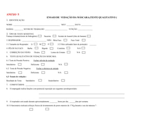 ANEXO 5
                                                       ENSAIO DE VEDAÇÃO DA MÁSCARA.(TESTE QUALITATIVO )
1. IDENTIFICAÇÃO:
NOME: ________________________________________________ MAT: ________ DATA: ___________

RAMAL: _________ SETOR DE TRABALHO: _______________________ FUNÇÃO: _______________

2. TIPO DE TESTE SENSITIVO.
Fumaça irritante(cloreto de hidrogênio):            Sacarina             Acetato de Isoamil (óleo de banana) :

3. RESPIRADOR : _________________________ TIPO : Meia Face                               Face Total

3.1 Tamanho do Respirador:       G            M         P               3.2 Filtro utilizado( fator de proteção): _______

4. PÊLOS NA FACE:          Barba :                Bigode:               Costeleta:               N/A

5.   CORREÇÃO DA VISÃO:              Óculos                    Lentes de Contato                N/A

6.   TESTE QUALITATIVO DE VEDAÇÃO DA MÁSCARA.

6.1 Teste de Pressão Positiva:       Fechar válvula de exalação

Satisfatório                     Deficiente                              N/A

6.2 Teste de Pressão Negativa:          Fechar a abertura de entrada

Satisfatória                     Deficiente                              N/A

6.3 Ensaio de vedação::

Resultado do Teste:      Satisfatório                       Insatisfatório

7.   COMENTÁRIOS: __________________________________________________________________

8.   O empregado realiza funções com potencial exposição aos seguintes aerodispersóides:

                                           ________________________________________________________________________________________

                                           ________________________________________________________________________________________

9.   O respirador será usado durante aproximadamente ________ horas por dia, ______dias por semana.

10. O funcionário realizará esforços físicos de levantamento de pesos maiores de 17 Kg durante o uso da máscara ?
 