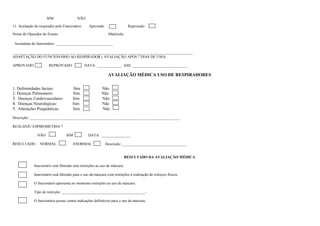 SIM                 NÃO

11. Aceitação do respirador pelo Funcionário     Aprovado                  Reprovado

Nome do Operador do Ensaio:                                   Matrícula:

 Assinatura do funcionário: ______________________________

_______________________________________________________________________________________________
ADAPTAÇÃO DO FUNCIONÁRIO AO RESPIRADOR ( AVALIAÇÃO APÓS 7 DIAS DE USO):

APROVADO               REPROVADO               DATA: _____________ ASS: _____________________________

                                                              AVALIAÇÃO MÉDICA USO DE RESPIRADORES

1. Deformidades faciais:              Sim                Não
2. Doenças Pulmonares:                Sim                Não
3. Doenças Cardiovasculares:          Sim                Não
4. Doenças Neurológicas:              Sim                Não
5. Alterações Psiquiátricas:          Sim                Não

Descrição: _______________________________________________________________________________

REALIZOU ESPIROMETRIA ?

               NÃO                SIM            DATA: _______________

RESULTADO : NORMAL                    ANORMAL               Descrição: __________________________________


                                                                        RESULTADO DA AVALIAÇÃO MÉDICA

             funcionário está liberado sem restrições ao uso de máscara.

             funcionário está liberado para o uso da máscara com restrições à realização de esforços físicos.

             O funcionário apresenta no momento restrições ao uso de máscara:

             Tipo de restrição: ____________________________________________-

             O funcionário possui contra indicações definitivas para o uso da máscara.
 